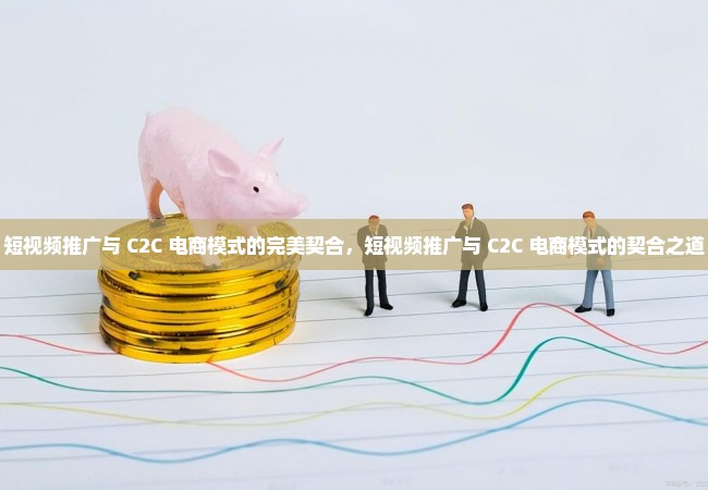 短视频推广与 C2C 电商模式的完美契合，短视频推广与 C2C 电商模式的契合之道